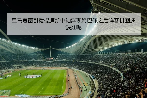 皇马夏窗引援提速新中轴浮现姆巴佩之后阵容拼图还缺谁呢